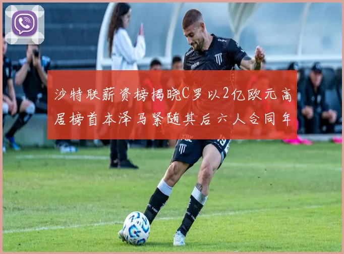 沙特联薪资榜揭晓C罗以2亿欧元高居榜首本泽马紧随其后六人合同年待续
