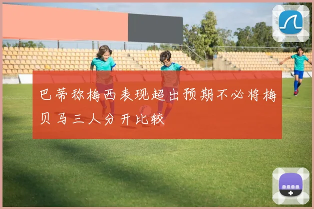 巴蒂称梅西表现超出预期不必将梅贝马三人分开比较